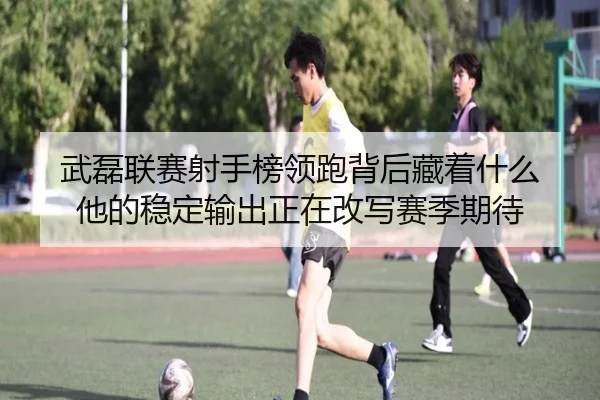 武磊联赛射手榜领跑背后藏着什么 他的稳定输出正在改写赛季期待