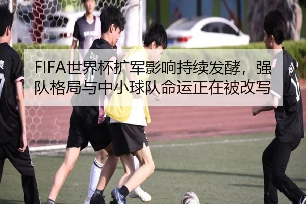 FIFA世界杯扩军影响持续发酵，强队格局与中小球队命运正在被改写